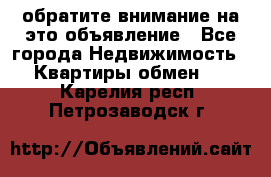 обратите внимание на это объявление - Все города Недвижимость » Квартиры обмен   . Карелия респ.,Петрозаводск г.